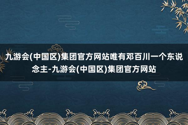 九游会(中国区)集团官方网站唯有邓百川一个东说念主-九游会(中国区)集团官方网站