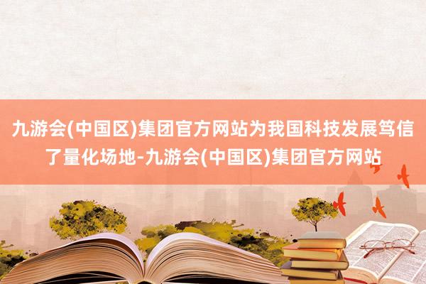 九游会(中国区)集团官方网站为我国科技发展笃信了量化场地-九游会(中国区)集团官方网站