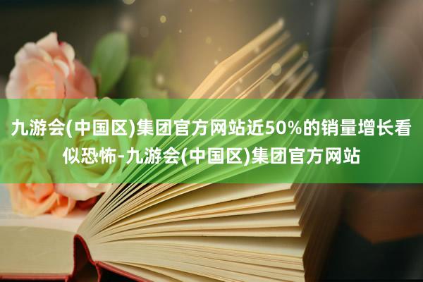 九游会(中国区)集团官方网站近50%的销量增长看似恐怖-九游会(中国区)集团官方网站