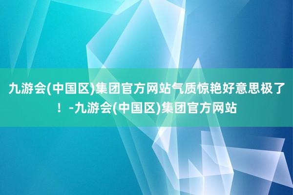 九游会(中国区)集团官方网站气质惊艳好意思极了！-九游会(中国区)集团官方网站