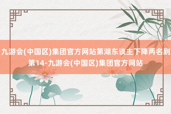 九游会(中国区)集团官方网站第湖东谈主下降两名到第14-九游会(中国区)集团官方网站