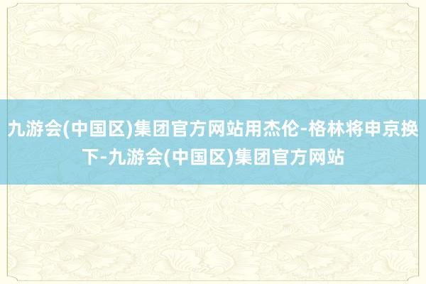 九游会(中国区)集团官方网站用杰伦-格林将申京换下-九游会(中国区)集团官方网站