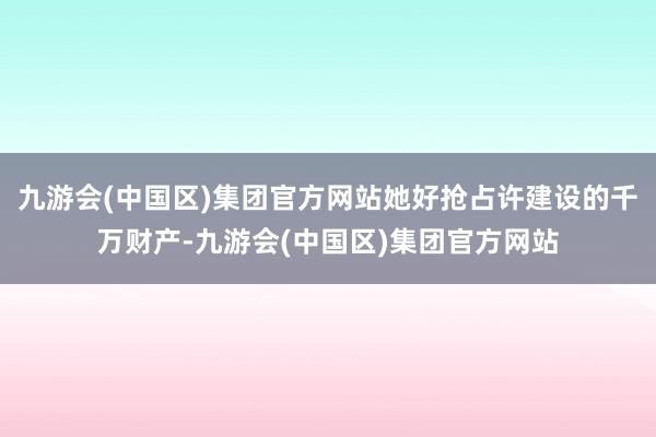 九游会(中国区)集团官方网站她好抢占许建设的千万财产-九游会(中国区)集团官方网站