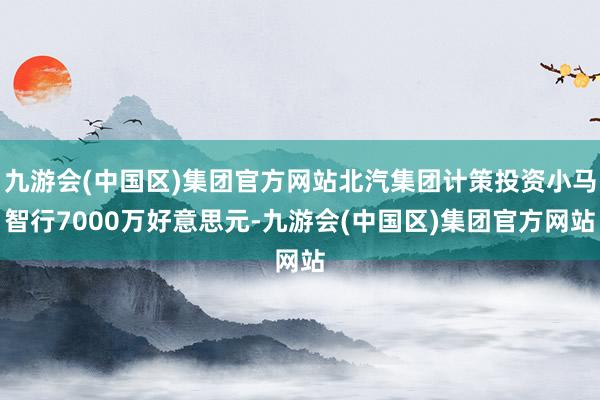 九游会(中国区)集团官方网站北汽集团计策投资小马智行7000万好意思元-九游会(中国区)集团官方网站