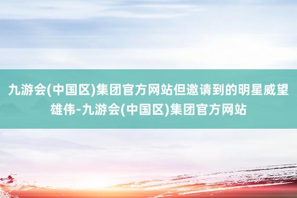 九游会(中国区)集团官方网站但邀请到的明星威望雄伟-九游会(中国区)集团官方网站