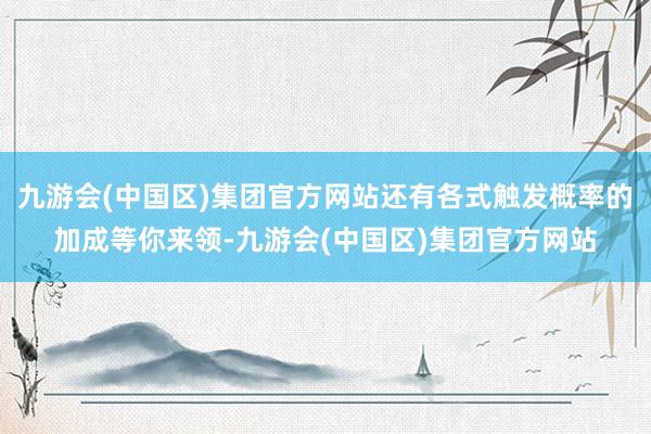 九游会(中国区)集团官方网站还有各式触发概率的加成等你来领-九游会(中国区)集团官方网站