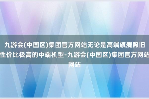 九游会(中国区)集团官方网站无论是高端旗舰照旧性价比极高的中端机型-九游会(中国区)集团官方网站