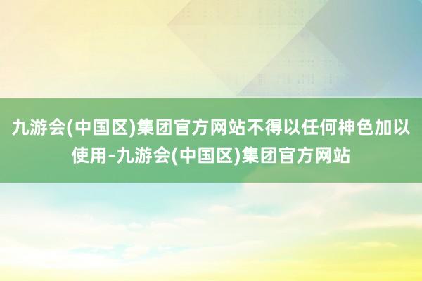 九游会(中国区)集团官方网站不得以任何神色加以使用-九游会(中国区)集团官方网站