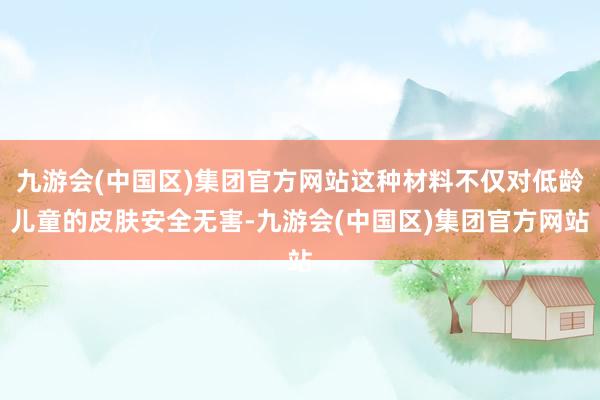 九游会(中国区)集团官方网站这种材料不仅对低龄儿童的皮肤安全无害-九游会(中国区)集团官方网站