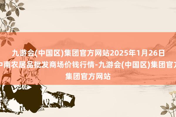 九游会(中国区)集团官方网站2025年1月26日佛山中南农居品批发商场价钱行情-九游会(中国区)集团官方网站