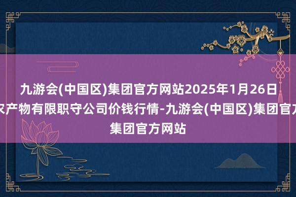 九游会(中国区)集团官方网站2025年1月26日亳州农产物有限职守公司价钱行情-九游会(中国区)集团官方网站