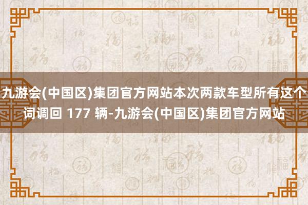 九游会(中国区)集团官方网站本次两款车型所有这个词调回 177 辆-九游会(中国区)集团官方网站