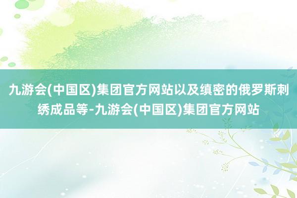 九游会(中国区)集团官方网站以及缜密的俄罗斯刺绣成品等-九游会(中国区)集团官方网站