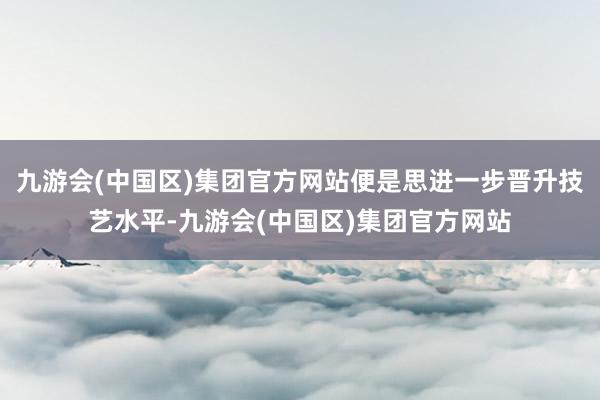 九游会(中国区)集团官方网站便是思进一步晋升技艺水平-九游会(中国区)集团官方网站