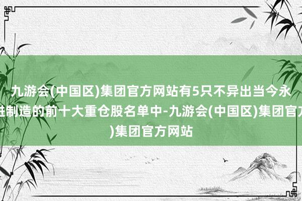 九游会(中国区)集团官方网站有5只不异出当今永赢先进制造的前十大重仓股名单中-九游会(中国区)集团官方网站