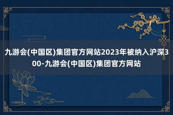 九游会(中国区)集团官方网站2023年被纳入沪深300-九游会(中国区)集团官方网站