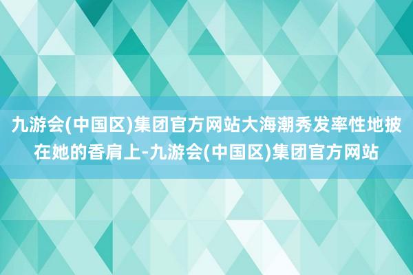 九游会(中国区)集团官方网站大海潮秀发率性地披在她的香肩上-九游会(中国区)集团官方网站