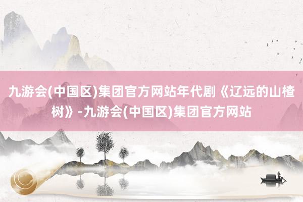 九游会(中国区)集团官方网站年代剧《辽远的山楂树》-九游会(中国区)集团官方网站