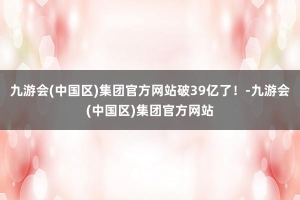 九游会(中国区)集团官方网站破39亿了！-九游会(中国区)集团官方网站