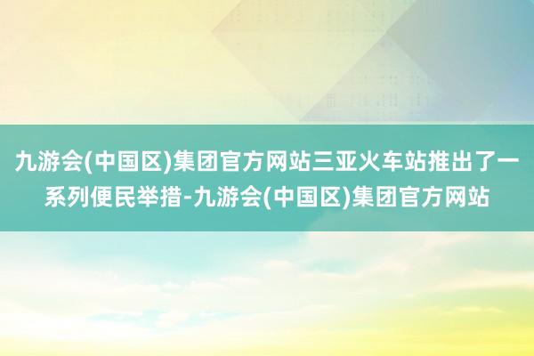 九游会(中国区)集团官方网站三亚火车站推出了一系列便民举措-九游会(中国区)集团官方网站