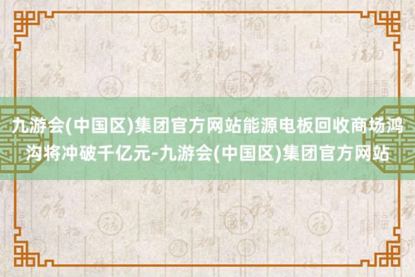 九游会(中国区)集团官方网站能源电板回收商场鸿沟将冲破千亿元-九游会(中国区)集团官方网站