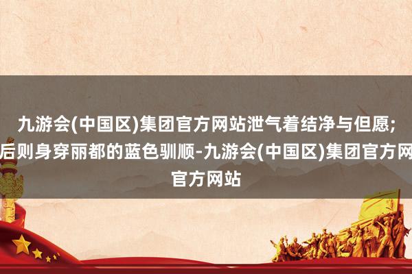 九游会(中国区)集团官方网站泄气着结净与但愿;王后则身穿丽都的蓝色驯顺-九游会(中国区)集团官方网站