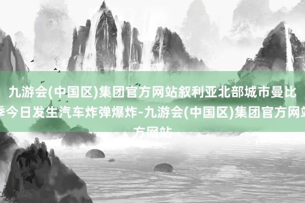 九游会(中国区)集团官方网站叙利亚北部城市曼比季今日发生汽车炸弹爆炸-九游会(中国区)集团官方网站