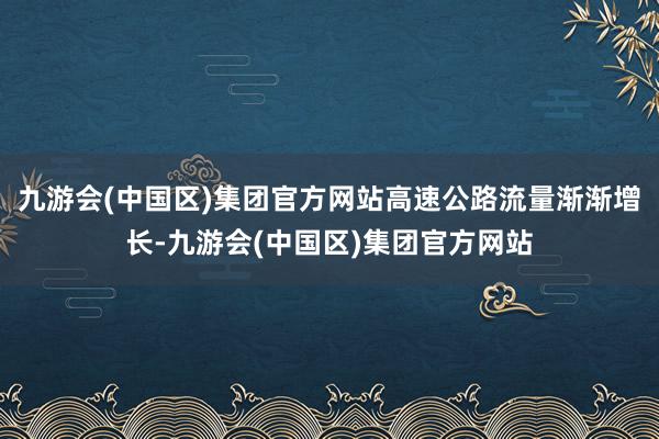 九游会(中国区)集团官方网站高速公路流量渐渐增长-九游会(中国区)集团官方网站