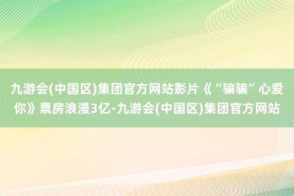 九游会(中国区)集团官方网站影片《“骗骗”心爱你》票房浪漫3亿-九游会(中国区)集团官方网站