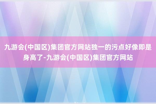 九游会(中国区)集团官方网站独一的污点好像即是身高了-九游会(中国区)集团官方网站