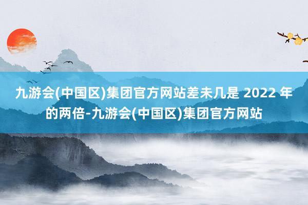 九游会(中国区)集团官方网站差未几是 2022 年的两倍-九游会(中国区)集团官方网站