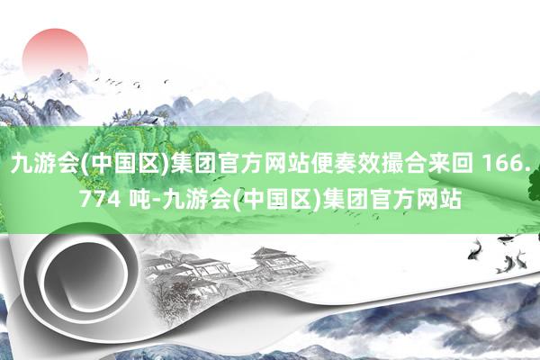 九游会(中国区)集团官方网站便奏效撮合来回 166.774 吨-九游会(中国区)集团官方网站