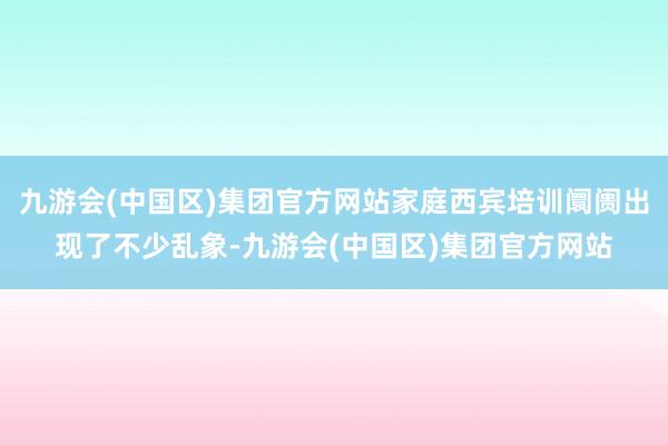 九游会(中国区)集团官方网站家庭西宾培训阛阓出现了不少乱象-九游会(中国区)集团官方网站