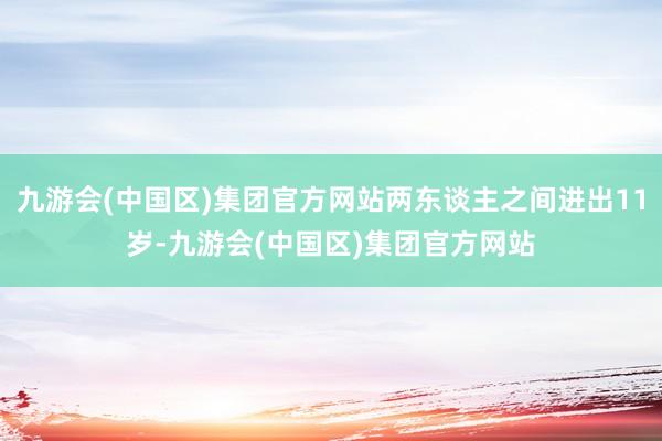 九游会(中国区)集团官方网站两东谈主之间进出11岁-九游会(中国区)集团官方网站