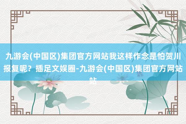 九游会(中国区)集团官方网站我这样作念是怕贺川报复呢？插足文娱圈-九游会(中国区)集团官方网站