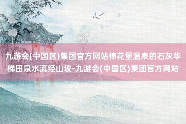 九游会(中国区)集团官方网站棉花堡温泉的石灰华梯田泉水流经山坡-九游会(中国区)集团官方网站