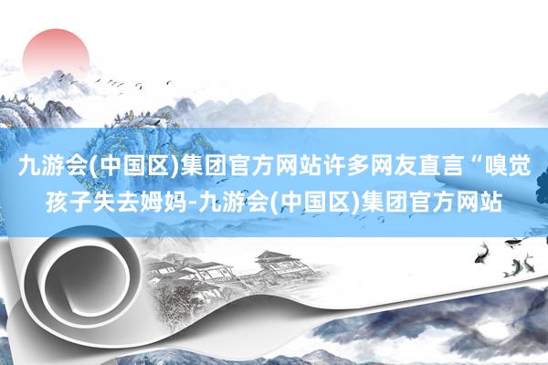 九游会(中国区)集团官方网站许多网友直言“嗅觉孩子失去姆妈-九游会(中国区)集团官方网站