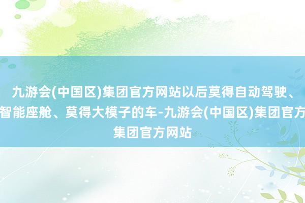 九游会(中国区)集团官方网站以后莫得自动驾驶、莫得智能座舱、莫得大模子的车-九游会(中国区)集团官方网站