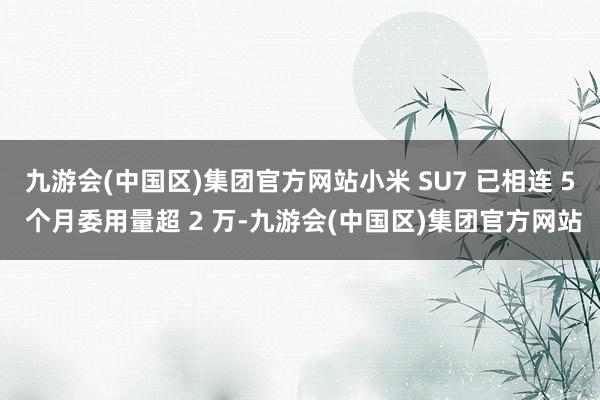 九游会(中国区)集团官方网站小米 SU7 已相连 5 个月委用量超 2 万-九游会(中国区)集团官方网站