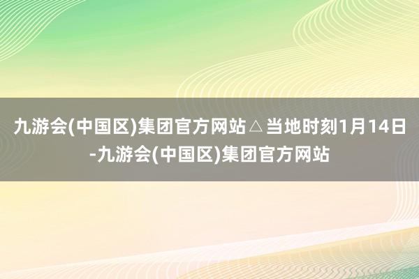 九游会(中国区)集团官方网站△当地时刻1月14日-九游会(中国区)集团官方网站