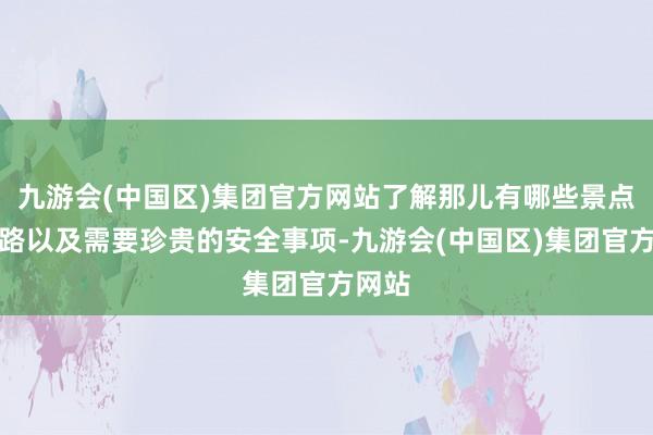 九游会(中国区)集团官方网站了解那儿有哪些景点、道路以及需要珍贵的安全事项-九游会(中国区)集团官方网站