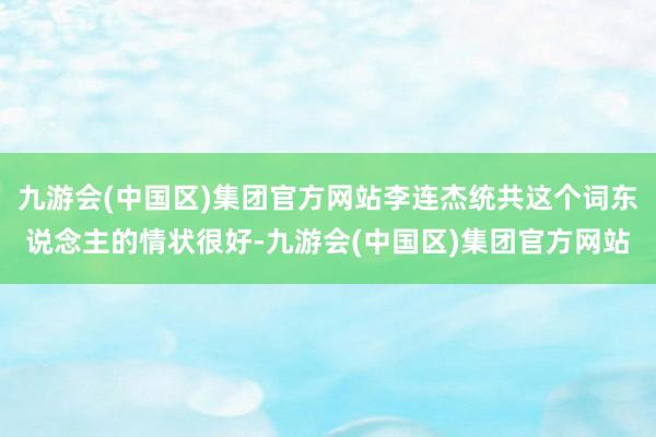 九游会(中国区)集团官方网站李连杰统共这个词东说念主的情状很好-九游会(中国区)集团官方网站