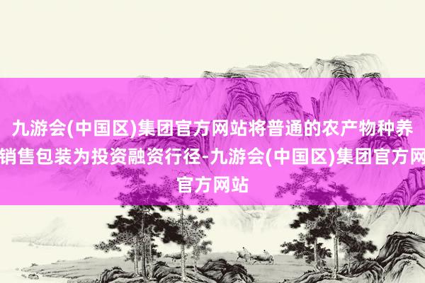 九游会(中国区)集团官方网站将普通的农产物种养、销售包装为投资融资行径-九游会(中国区)集团官方网站