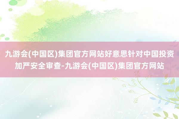 九游会(中国区)集团官方网站好意思针对中国投资加严安全审查-九游会(中国区)集团官方网站