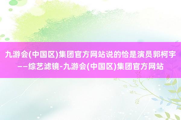 九游会(中国区)集团官方网站说的恰是演员郭柯宇——综艺滤镜-九游会(中国区)集团官方网站