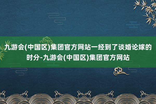 九游会(中国区)集团官方网站一经到了谈婚论嫁的时分-九游会(中国区)集团官方网站