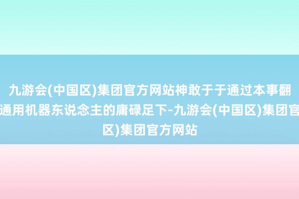 九游会(中国区)集团官方网站神敢于于通过本事翻新闭幕通用机器东说念主的庸碌足下-九游会(中国区)集团官方网站