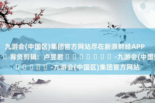 九游会(中国区)集团官方网站尽在新浪财经APP            						背负剪辑：卢昱君 							-九游会(中国区)集团官方网站