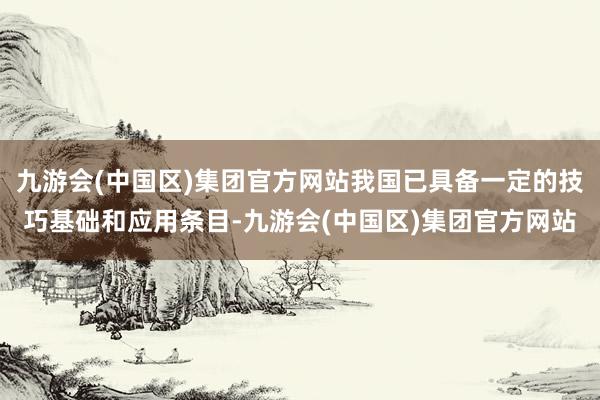 九游会(中国区)集团官方网站我国已具备一定的技巧基础和应用条目-九游会(中国区)集团官方网站