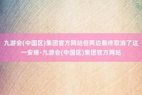 九游会(中国区)集团官方网站但两边最终取消了这一安排-九游会(中国区)集团官方网站